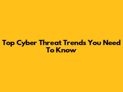 Top Cyber Threat Trends You Need To Know