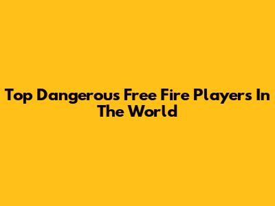 Top Dangerous Free Fire Players In The World