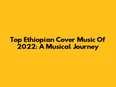 Top Ethiopian Cover Music Of 2022: A Musical Journey