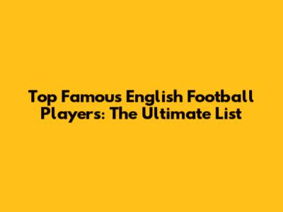 Top Famous English Football Players: The Ultimate List