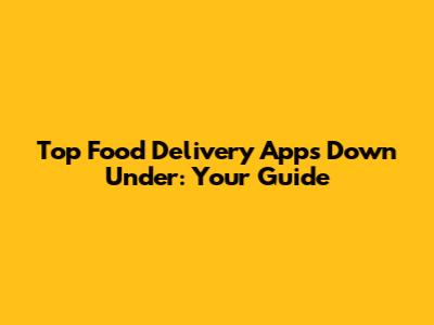Top Food Delivery Apps Down Under: Your Guide