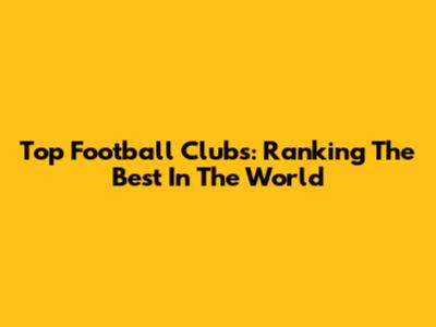 Top Football Clubs: Ranking The Best In The World