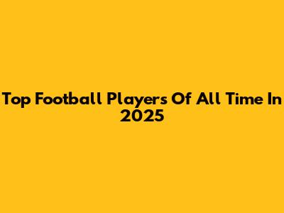 Top Football Players Of All Time In 2025