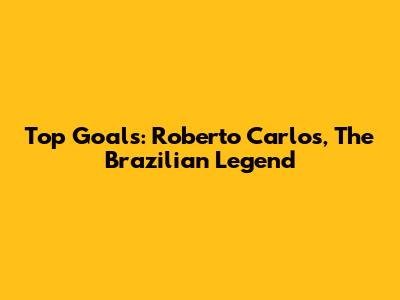 Top Goals: Roberto Carlos, The Brazilian Legend
