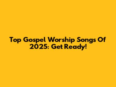 Top Gospel Worship Songs Of 2025: Get Ready!