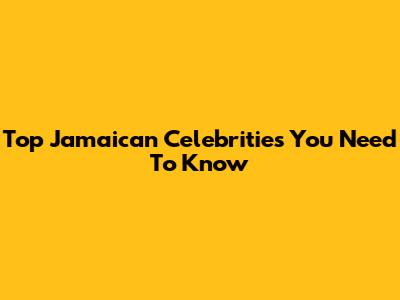 Top Jamaican Celebrities You Need To Know