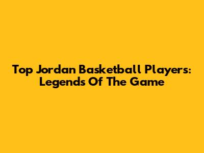 Top Jordan Basketball Players: Legends Of The Game