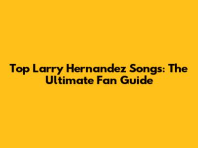 Top Larry Hernandez Songs: The Ultimate Fan Guide