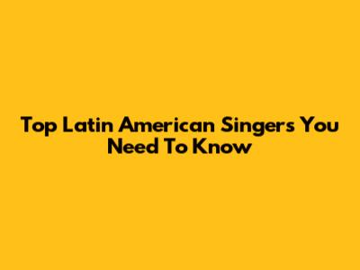 Top Latin American Singers You Need To Know