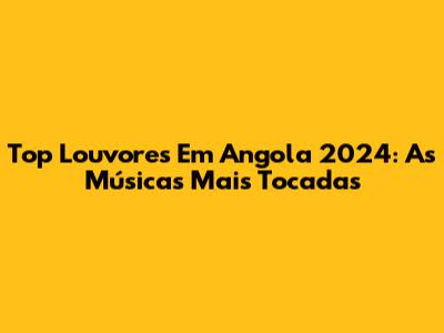 Top Louvores Em Angola 2024: As Músicas Mais Tocadas