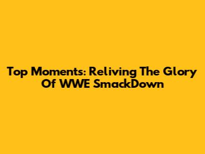 Top Moments: Reliving The Glory Of WWE SmackDown