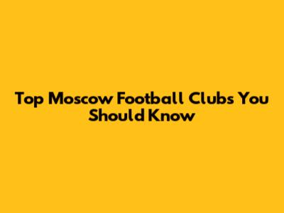 Top Moscow Football Clubs You Should Know