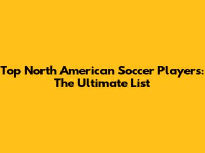 Top North American Soccer Players: The Ultimate List