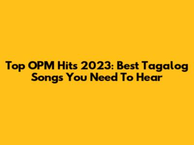 Top OPM Hits 2023: Best Tagalog Songs You Need To Hear