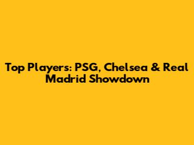 Top Players: PSG, Chelsea & Real Madrid Showdown
