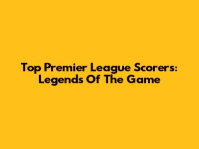 Top Premier League Scorers: Legends Of The Game