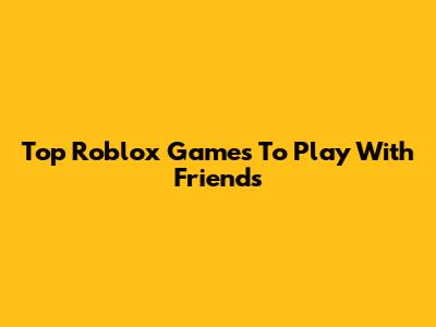Top Roblox Games To Play With Friends