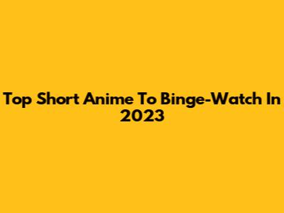 Top Short Anime To Binge-Watch In 2023