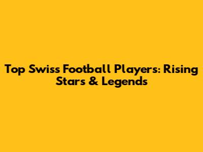 Top Swiss Football Players: Rising Stars & Legends