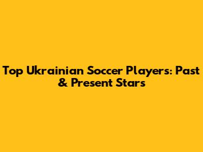 Top Ukrainian Soccer Players: Past & Present Stars
