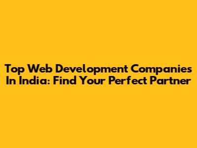 Top Web Development Companies In India: Find Your Perfect Partner