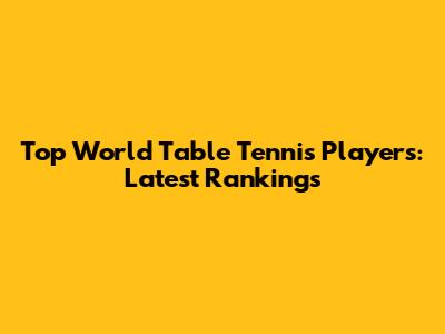 Top World Table Tennis Players: Latest Rankings
