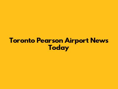 Toronto Pearson Airport News Today