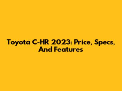 Toyota C-HR 2023: Price, Specs, And Features