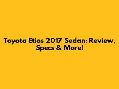 Toyota Etios 2017 Sedan: Review, Specs & More!