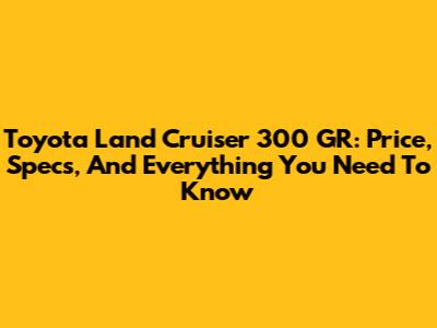 Toyota Land Cruiser 300 GR: Price, Specs, And Everything You Need To Know
