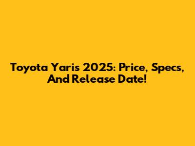 Toyota Yaris 2025: Price, Specs, And Release Date!