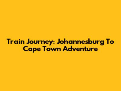 Train Journey: Johannesburg To Cape Town Adventure