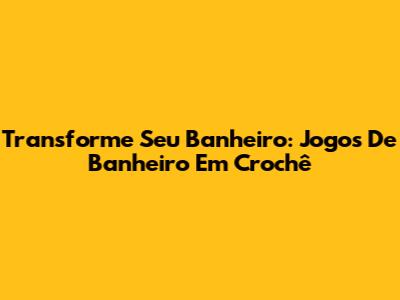 Transforme Seu Banheiro: Jogos De Banheiro Em Crochê