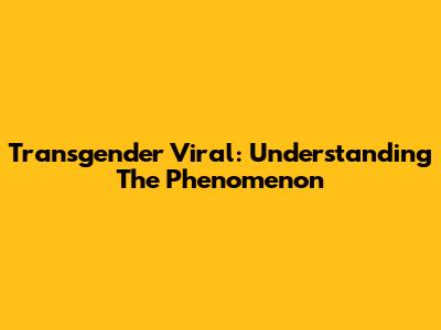 Transgender Viral: Understanding The Phenomenon
