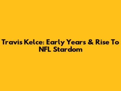 Travis Kelce: Early Years & Rise To NFL Stardom