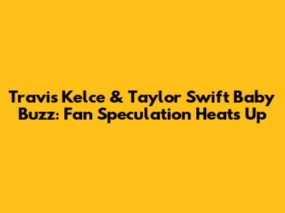 Travis Kelce & Taylor Swift Baby Buzz: Fan Speculation Heats Up