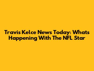 Travis Kelce News Today: What's Happening With The NFL Star
