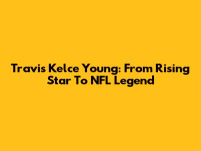 Travis Kelce Young: From Rising Star To NFL Legend