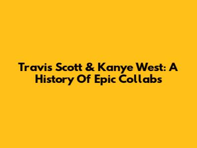 Travis Scott & Kanye West: A History Of Epic Collabs