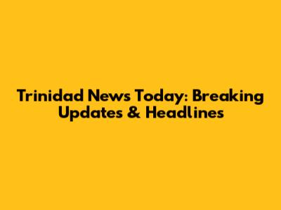 Trinidad News Today: Breaking Updates & Headlines