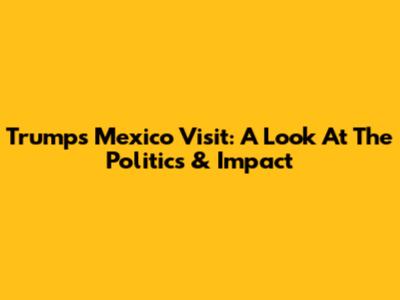 Trump's Mexico Visit: A Look At The Politics & Impact