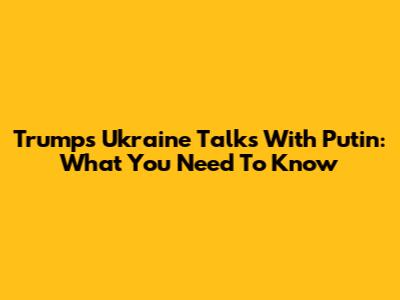 Trump's Ukraine Talks With Putin: What You Need To Know