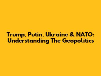Trump, Putin, Ukraine & NATO: Understanding The Geopolitics
