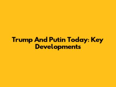 Trump And Putin Today: Key Developments