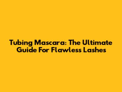 Tubing Mascara: The Ultimate Guide For Flawless Lashes