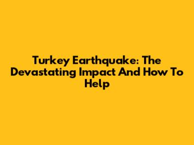 Turkey Earthquake: The Devastating Impact And How To Help