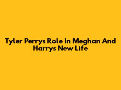 Tyler Perry's Role In Meghan And Harry's New Life