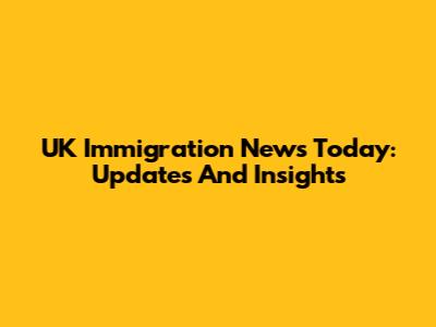 UK Immigration News Today: Updates And Insights