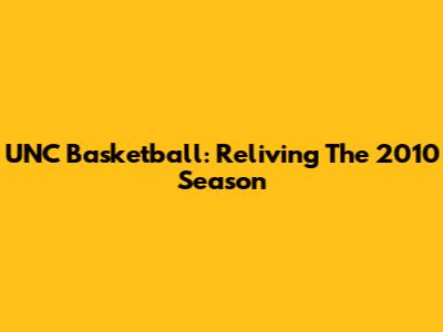 UNC Basketball: Reliving The 2010 Season