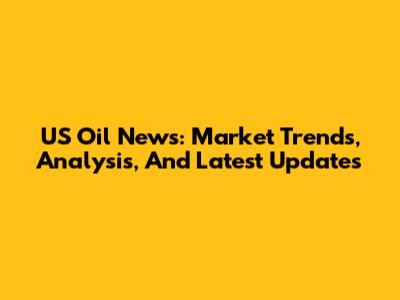 US Oil News: Market Trends, Analysis, And Latest Updates